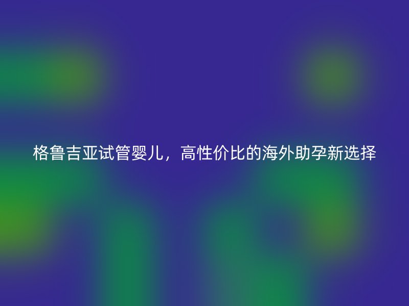 格鲁吉亚试管婴儿，高性价比的海外助孕新选择