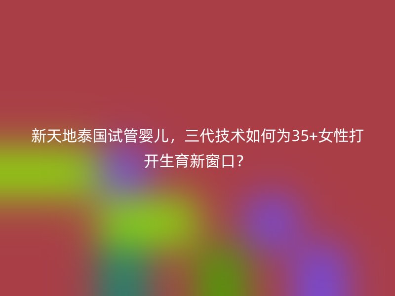 新天地泰国试管婴儿，三代技术如何为35+女性打开生育新窗口？