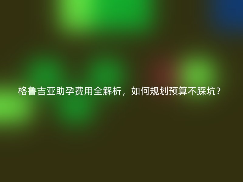 格鲁吉亚助孕费用全解析，如何规划预算不踩坑？