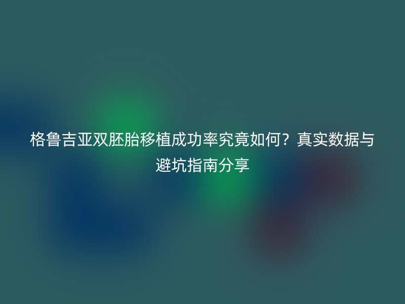 格鲁吉亚双胚胎移植成功率究竟如何？真实数据与避坑指南分享