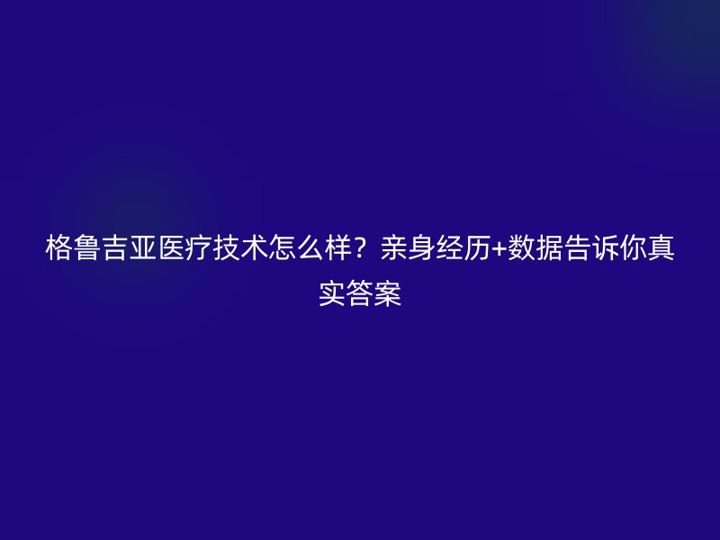格鲁吉亚医疗技术怎么样？亲身经历+数据告诉你真实答案
