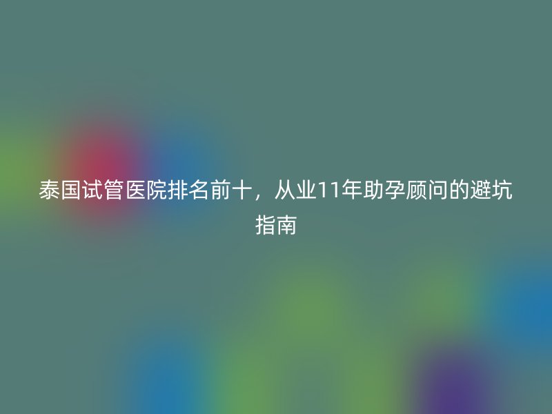 泰国试管医院排名前十，从业11年助孕顾问的避坑指南