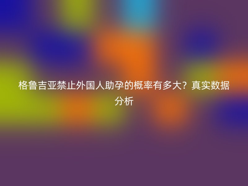 格鲁吉亚禁止外国人助孕的概率有多大？真实数据分析