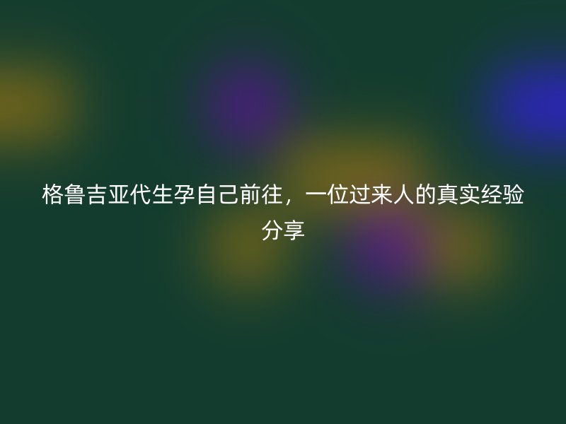 格鲁吉亚代生孕自己前往，一位过来人的真实经验分享