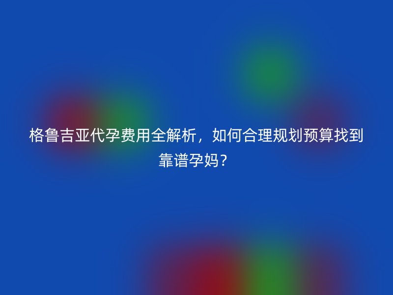 格鲁吉亚代孕费用全解析，如何合理规划预算找到靠谱孕妈？