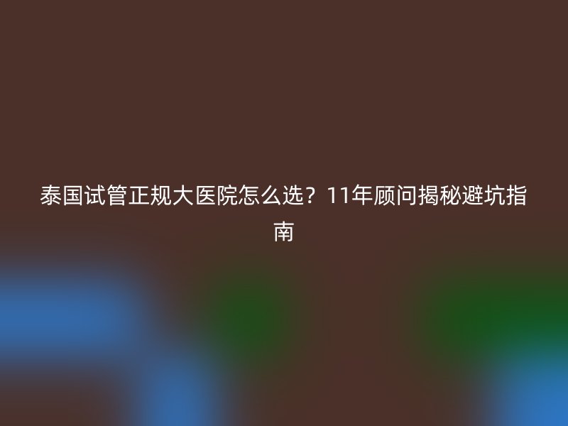 泰国试管正规大医院怎么选？11年顾问揭秘避坑指南