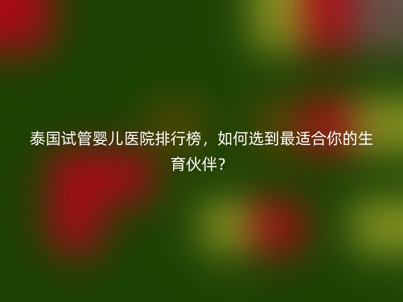 泰国试管婴儿医院排行榜，如何选到最适合你的生育伙伴？