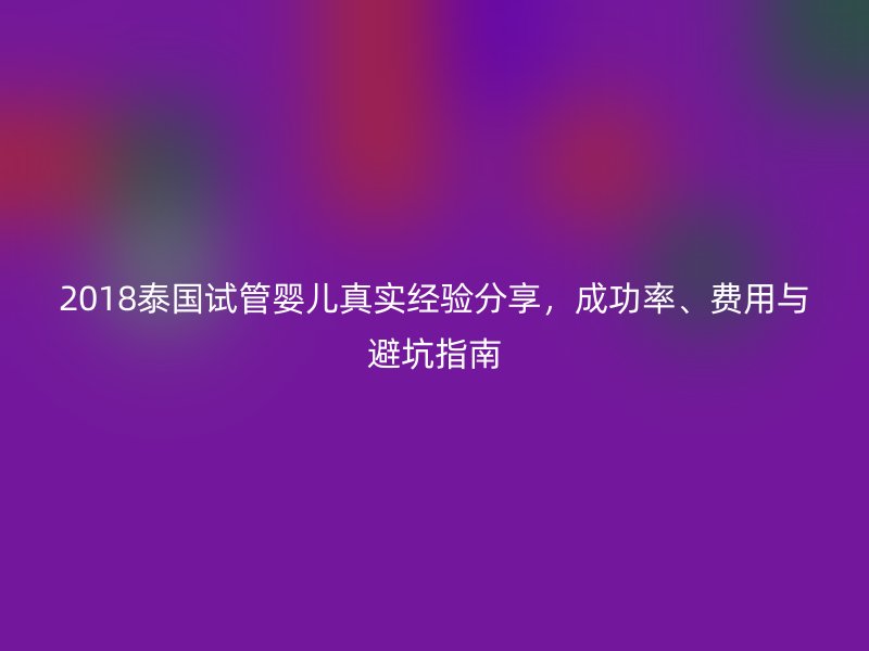 2018泰国试管婴儿真实经验分享，成功率、费用与避坑指南