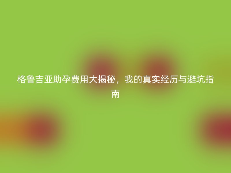 格鲁吉亚助孕费用大揭秘，我的真实经历与避坑指南