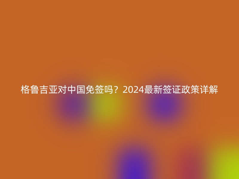 格鲁吉亚对中国免签吗？2024最新签证政策详解