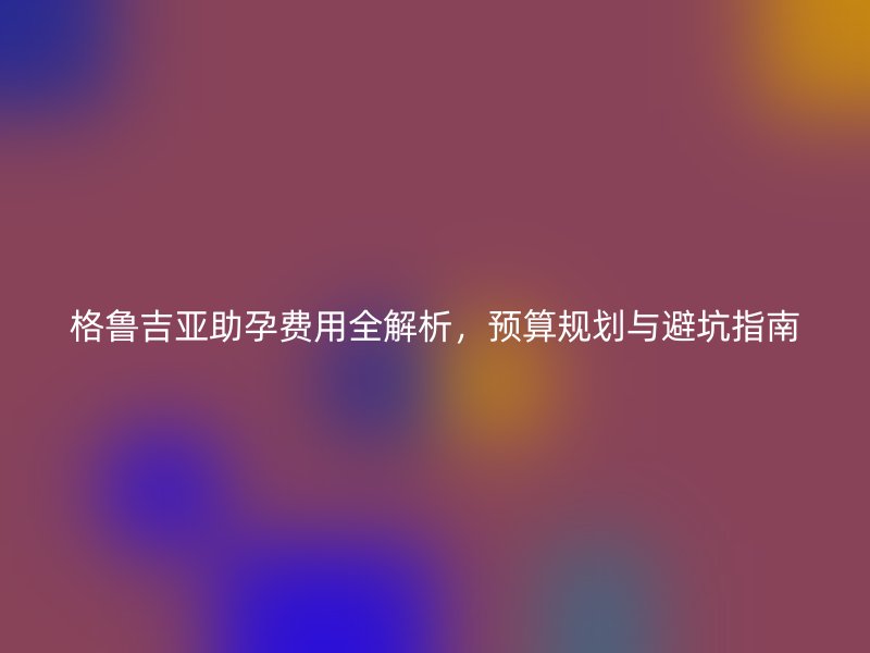 格鲁吉亚助孕费用全解析，预算规划与避坑指南