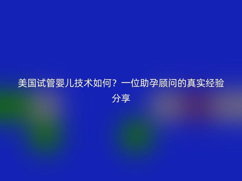 美国试管婴儿技术如何？一位助孕顾问的真实经验分享