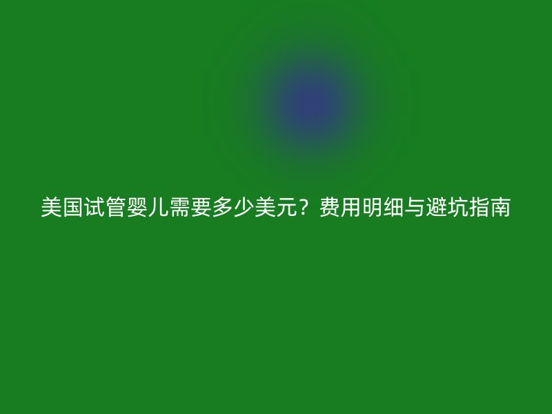 美国试管婴儿需要多少美元？费用明细与避坑指南