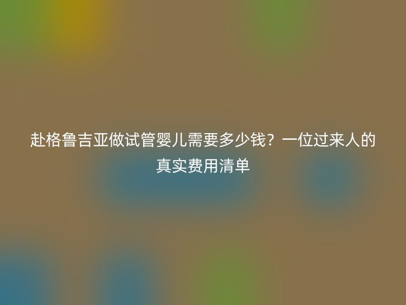 赴格鲁吉亚做试管婴儿需要多少钱？一位过来人的真实费用清单