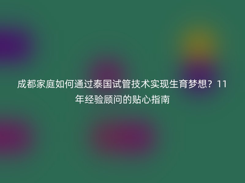 成都家庭如何通过泰国试管技术实现生育梦想？11年经验顾问的贴心指南