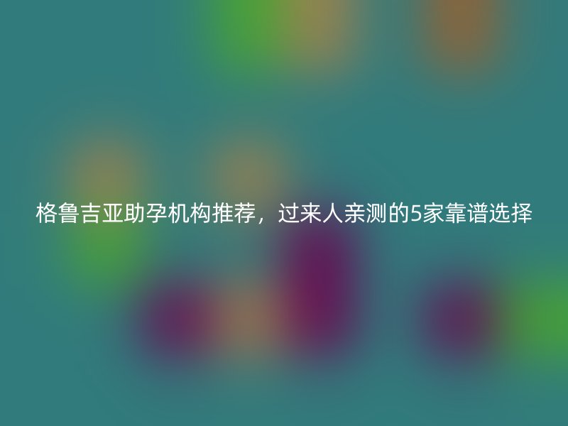 格鲁吉亚助孕机构推荐，过来人亲测的5家靠谱选择
