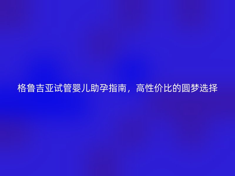 格鲁吉亚试管婴儿助孕指南，高性价比的圆梦选择