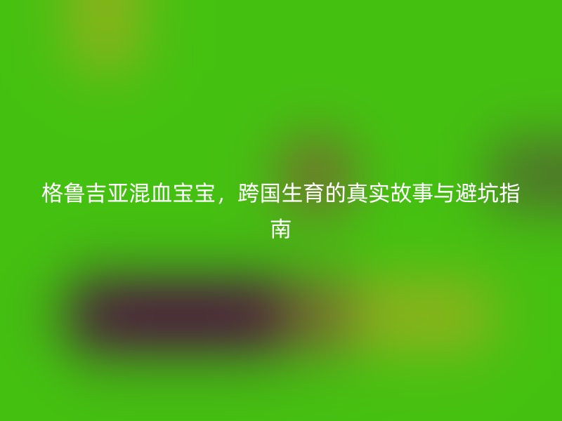 格鲁吉亚混血宝宝，跨国生育的真实故事与避坑指南