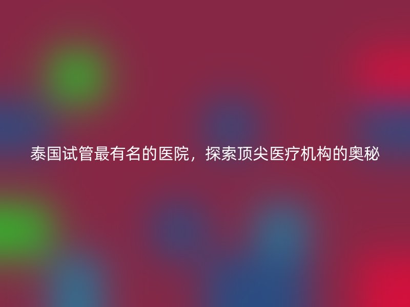 泰国试管最有名的医院，探索顶尖医疗机构的奥秘