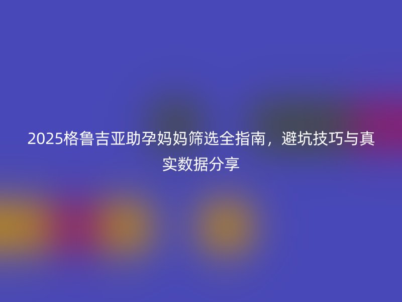 2025格鲁吉亚助孕妈妈筛选全指南，避坑技巧与真实数据分享