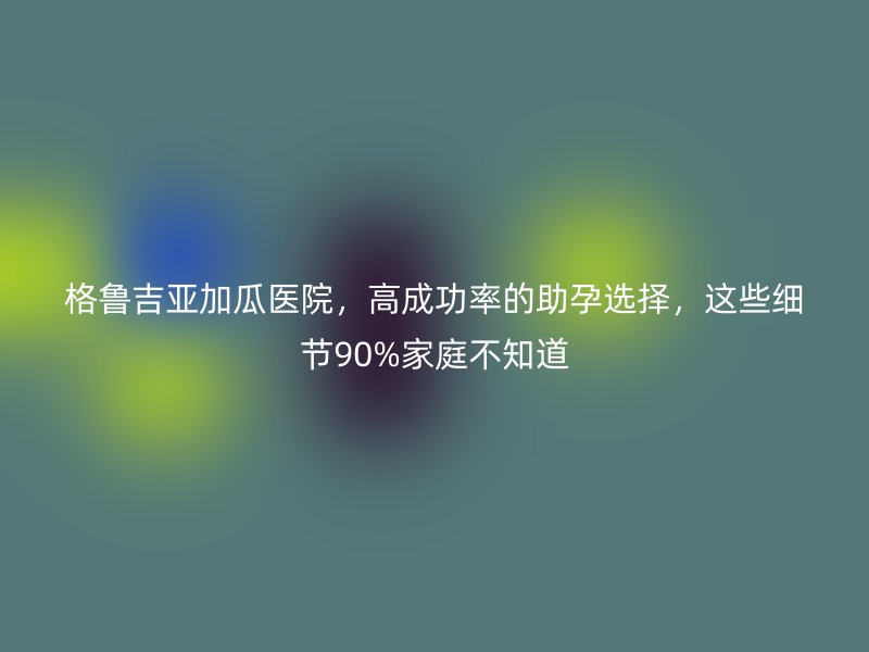 格鲁吉亚加瓜医院，高成功率的助孕选择，这些细节90%家庭不知道