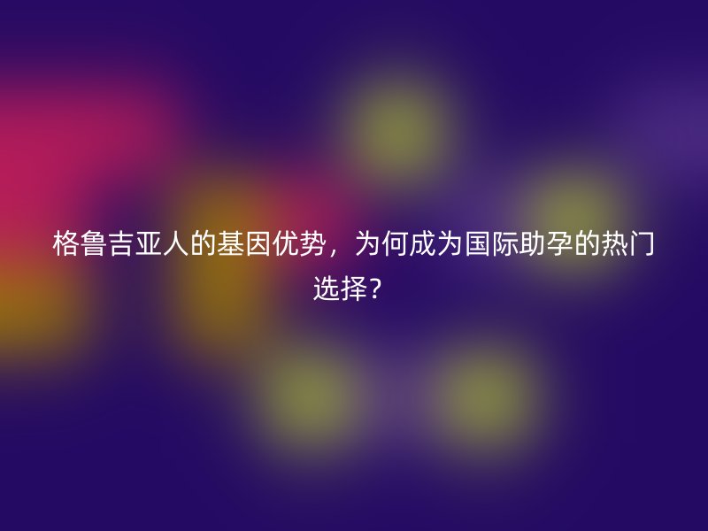 格鲁吉亚人的基因优势,为何成为国际助孕的热门选择?