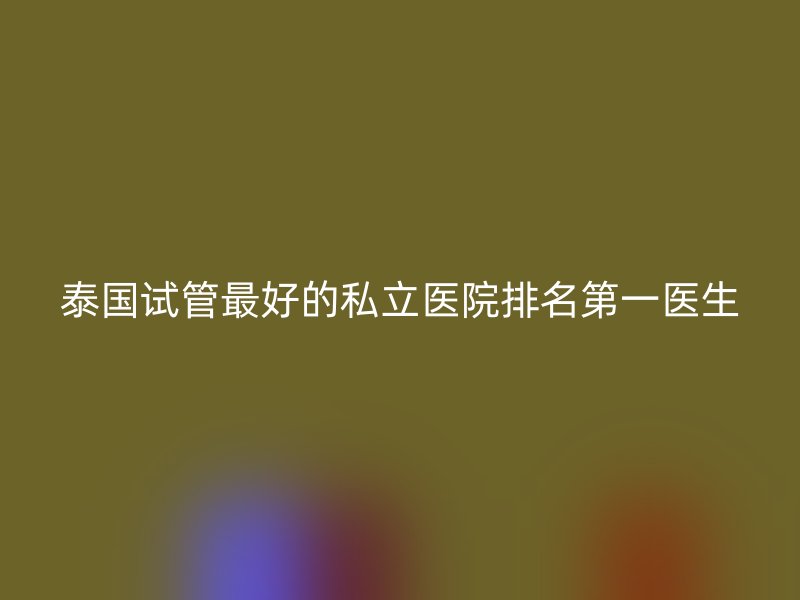泰国试管最好的私立医院排名第一医生