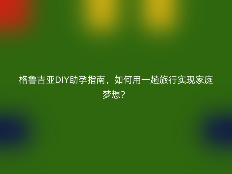格鲁吉亚DIY助孕指南，如何用一趟旅行实现家庭梦想？