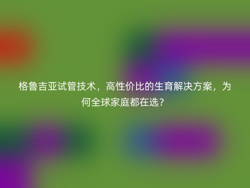 格鲁吉亚试管技术，高性价比的生育解决方案，为何全球家庭都在选？