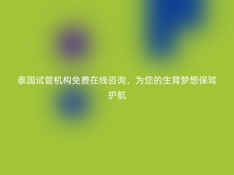 泰国试管机构免费在线咨询，为您的生育梦想保驾护航