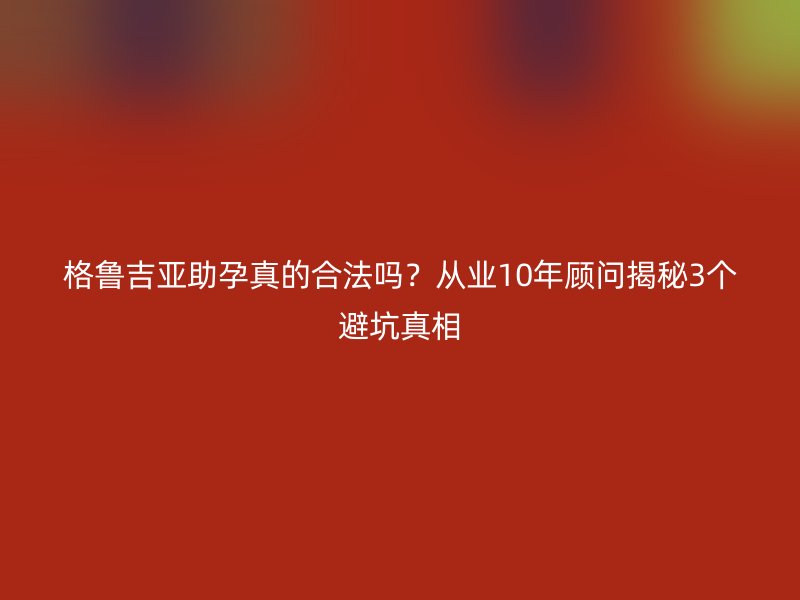 格鲁吉亚助孕真的合法吗？从业10年顾问揭秘3个避坑真相
