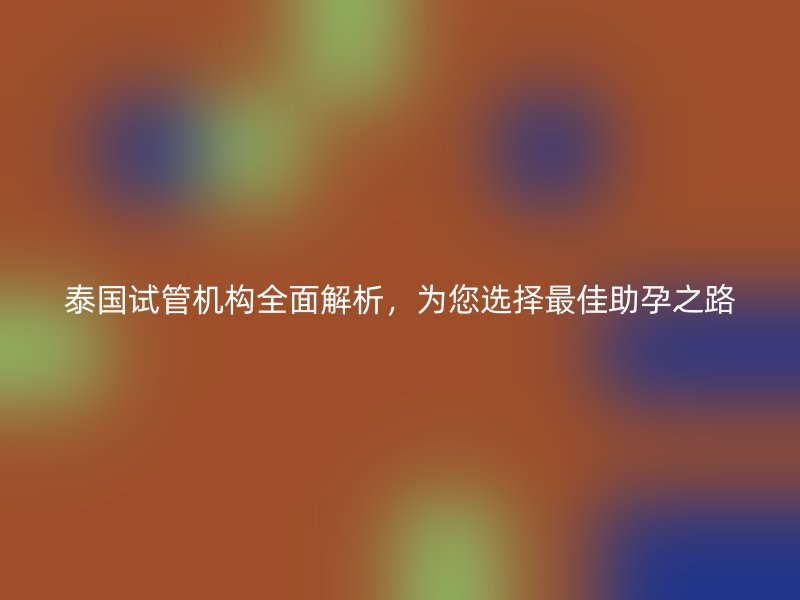 泰国试管机构全面解析，为您选择最佳助孕之路