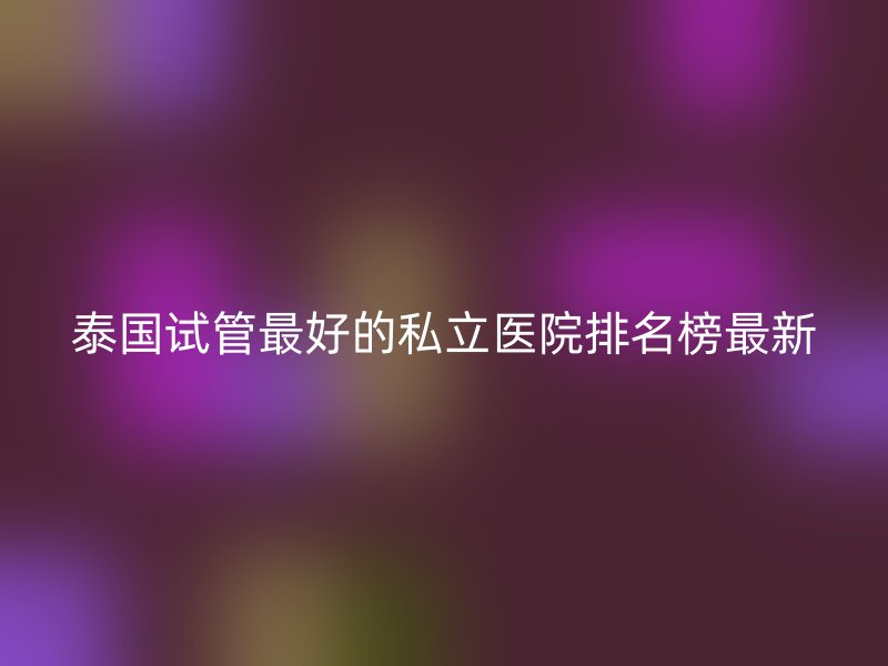 泰国试管最好的私立医院排名榜最新