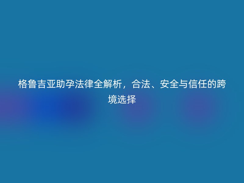 格鲁吉亚助孕法律全解析，合法、安全与信任的跨境选择