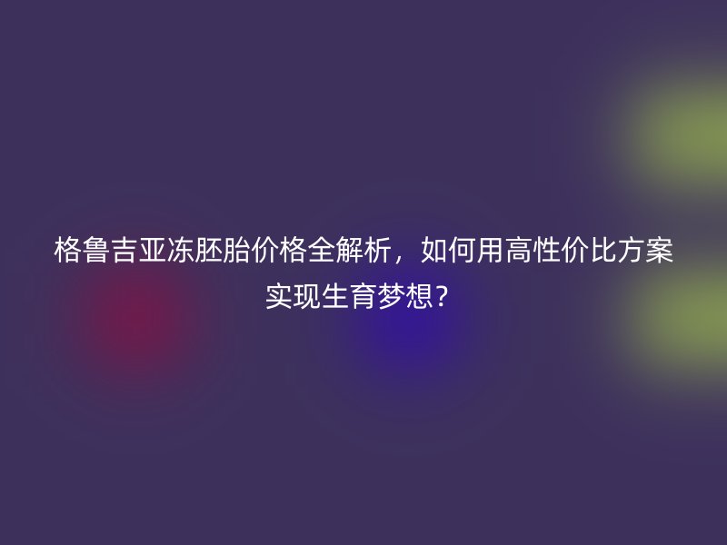 格鲁吉亚冻胚胎价格全解析，如何用高性价比方案实现生育梦想？