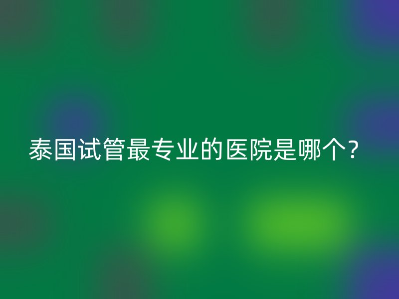 泰国试管最专业的医院是哪个？