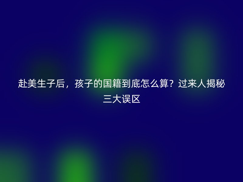 赴美生子后，孩子的国籍到底怎么算？过来人揭秘三大误区