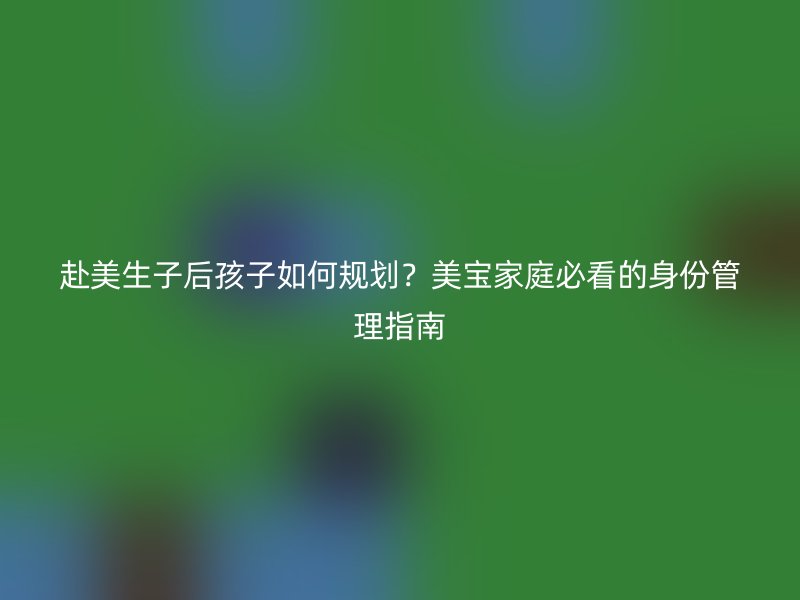 赴美生子后孩子如何规划？美宝家庭必看的身份管理指南