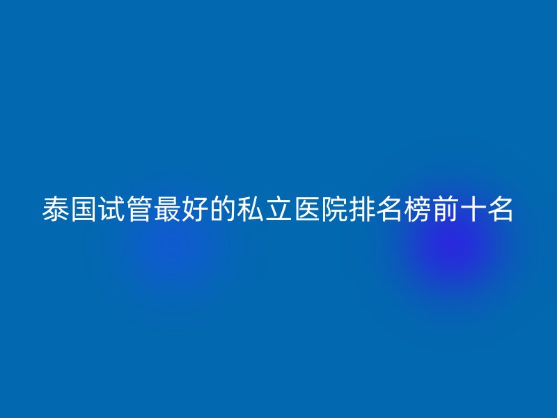 泰国试管最好的私立医院排名榜前十名