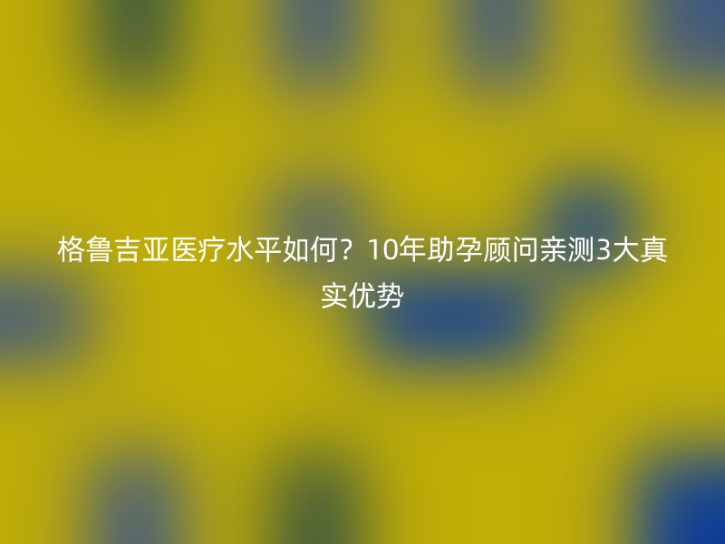 格鲁吉亚医疗水平如何？10年助孕顾问亲测3大真实优势