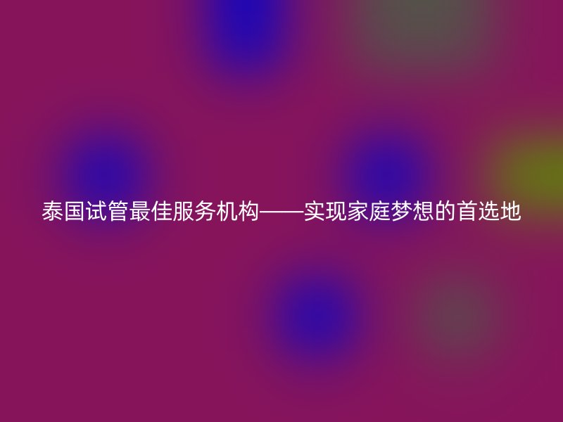 泰国试管最佳服务机构——实现家庭梦想的首选地