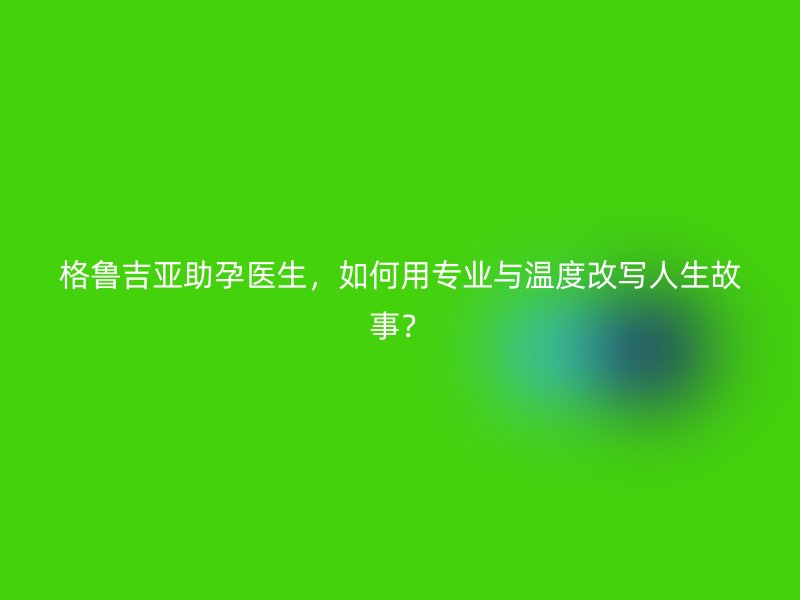 格鲁吉亚助孕医生，如何用专业与温度改写人生故事？