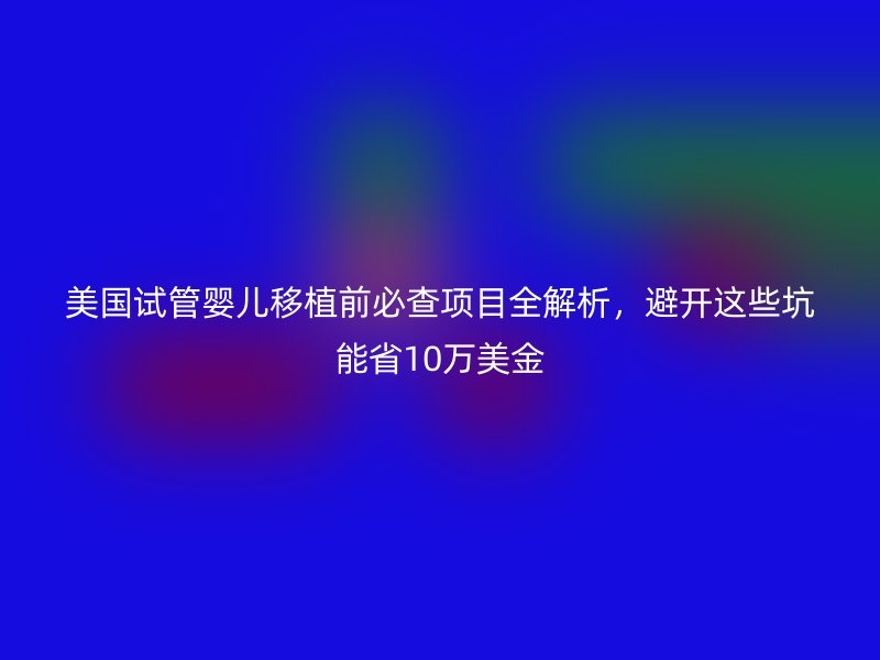 美国试管婴儿移植前必查项目全解析，避开这些坑能省10万美金