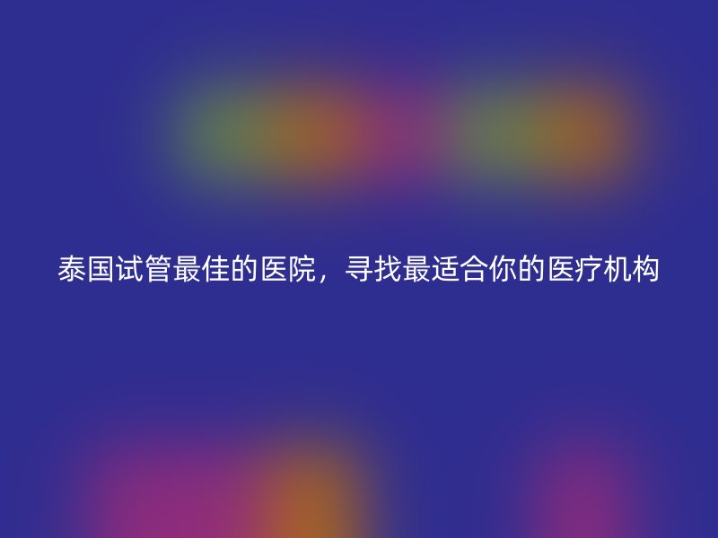 泰国试管最佳的医院，寻找最适合你的医疗机构
