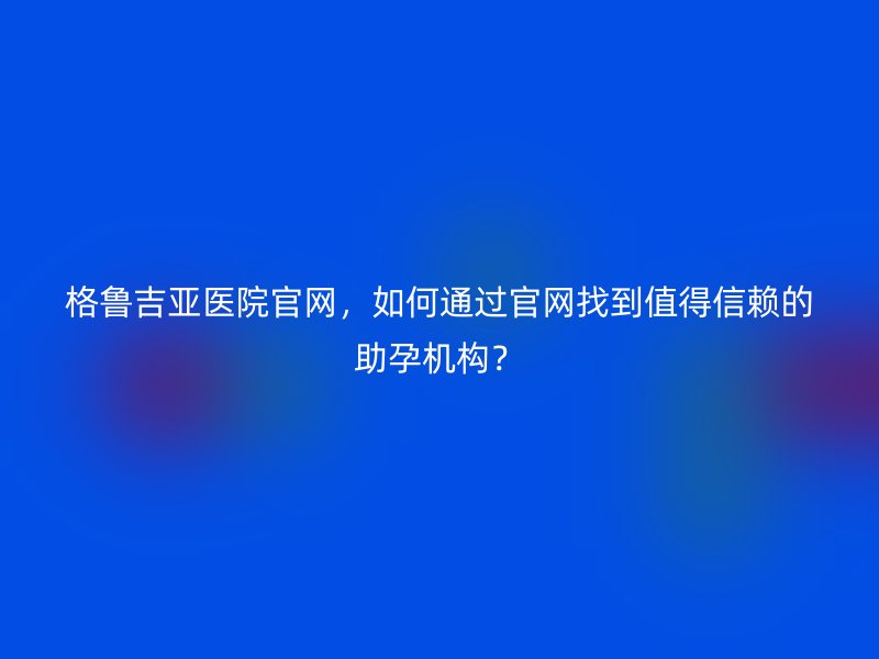 格鲁吉亚医院官网，如何通过官网找到值得信赖的助孕机构？