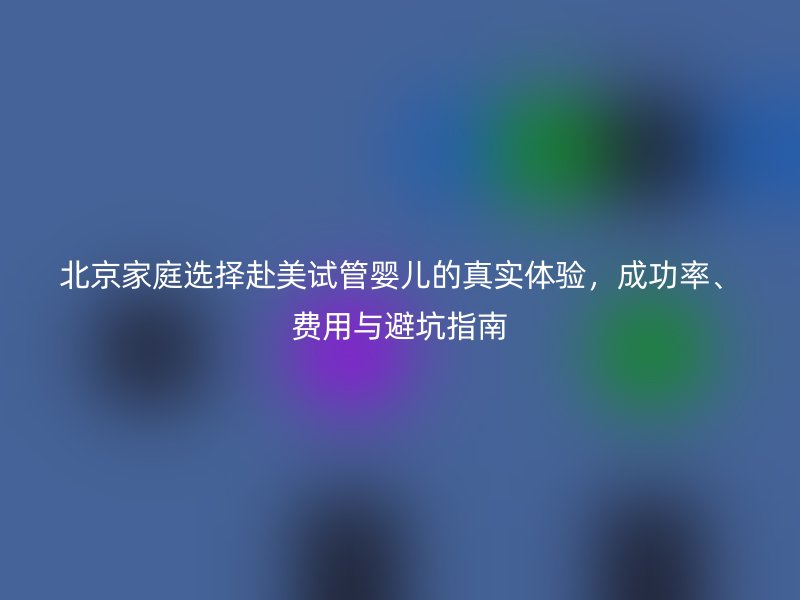 北京家庭选择赴美试管婴儿的真实体验，成功率、费用与避坑指南