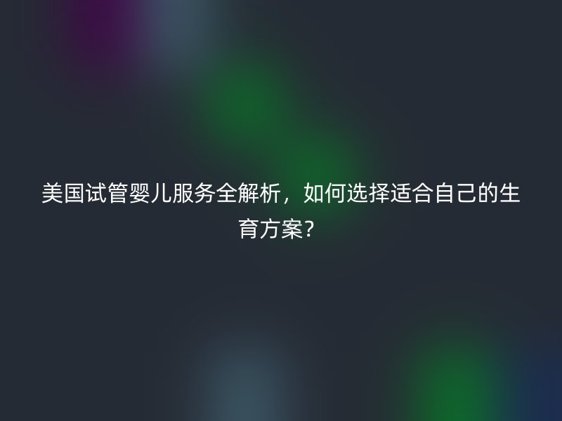 美国试管婴儿服务全解析，如何选择适合自己的生育方案？