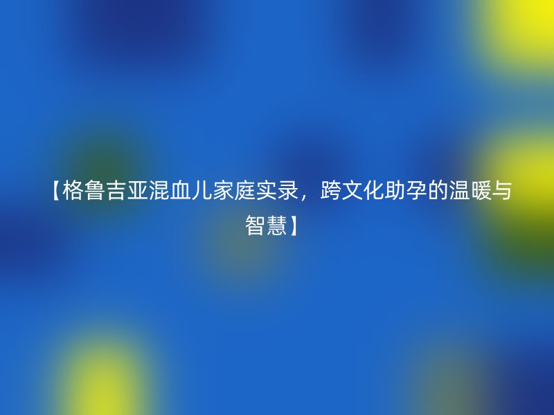 【格鲁吉亚混血儿家庭实录，跨文化助孕的温暖与智慧】