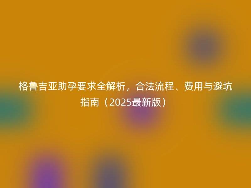 格鲁吉亚助孕要求全解析，合法流程、费用与避坑指南（2025最新版）
