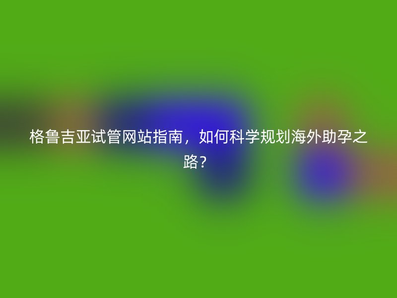 格鲁吉亚试管网站指南，如何科学规划海外助孕之路？